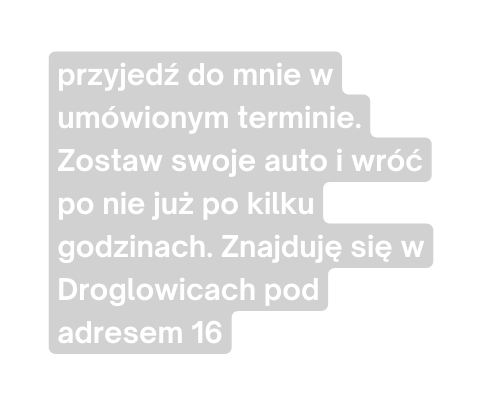 przyjedź do mnie w umówionym terminie Zostaw swoje auto i wróć po nie już po kilku godzinach Znajduję się w Droglowicach pod adresem 16